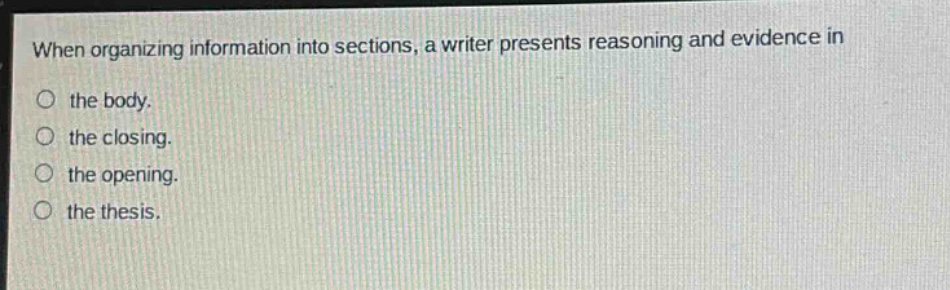 when organizing information into sections, a writer presents reasoning and evidence in\nthe body.\nthe closing.\nthe opening.\nthe thesis.