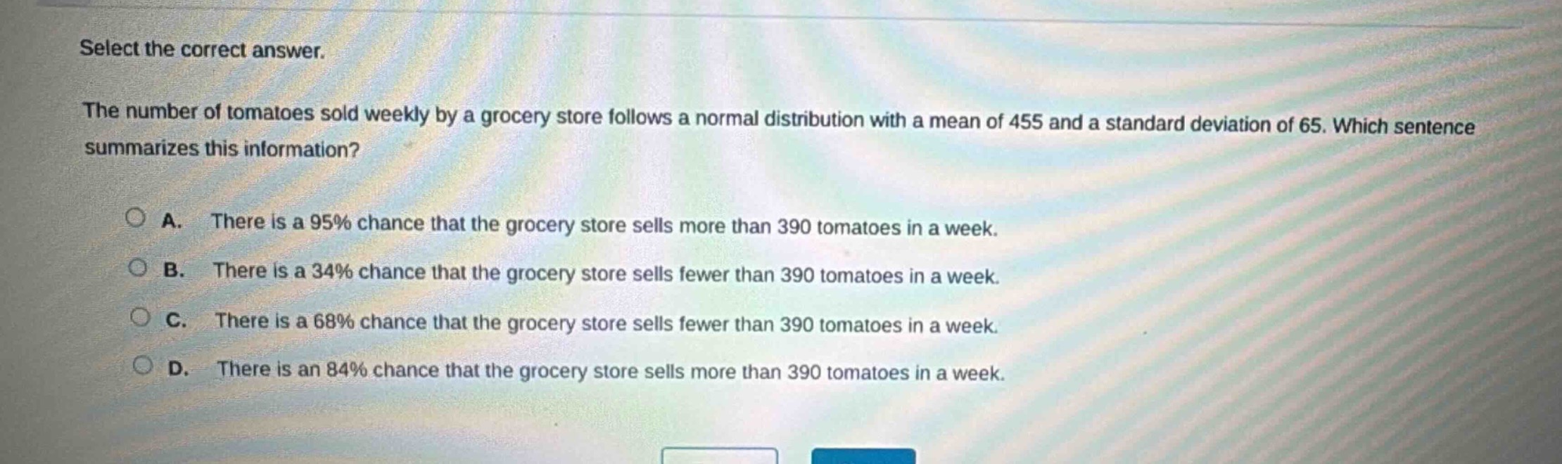 select the correct answer.\nthe number of tomatoes sold weekly by a grocery store follows a normal distribution with a mean of 455 and a standard deviation of 65. which sentence summarizes this information?\na. there is a 95% chance that the grocery store sells more than 390 tomatoes in a week.\nb. there is a 34% chance that the grocery store sells fewer than 390 tomatoes in a week.\nc. there is a 68% chance that the grocery store sells fewer than 390 tomatoes in a week.\nd. there is an 84% chance that the grocery store sells more than 390 tomatoes in a week.