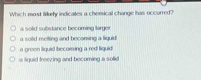 which most likely indicates a chemical change has occurred?\n a solid substance becoming larger\n a solid melting and becoming a liquid\n a green liquid becoming a red liquid\n a liquid freezing and becoming a solid