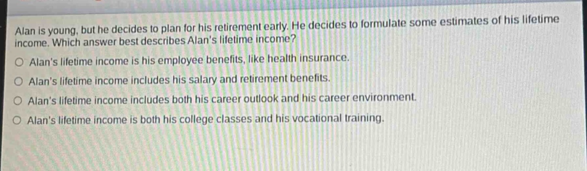 alan is young, but he decides to plan for his retirement early. he decides to formulate some estimates of his lifetime income. which answer best describes alans lifetime income?\n○ alans lifetime income is his employee benefits, like health insurance.\n○ alans lifetime income includes his salary and retirement benefits.\n○ alans lifetime income includes both his career outlook and his career environment.\n○ alans lifetime income is both his college classes and his vocational training.