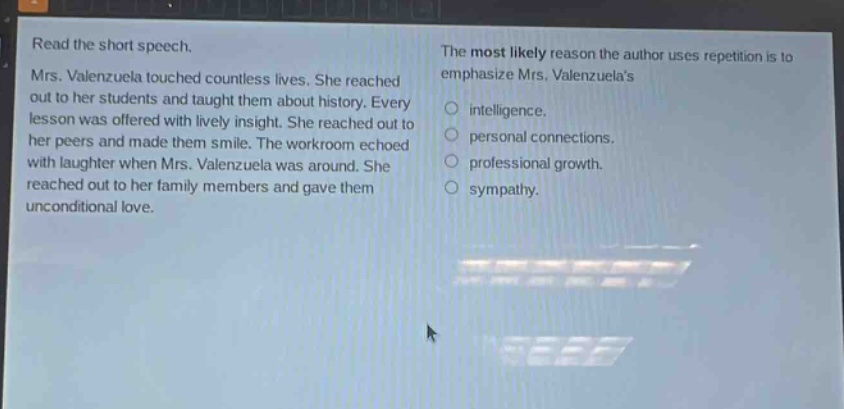read the short speech.\nmrs. valenzuela touched countless lives. she reached out to her students and taught them about history. every lesson was offered with lively insight. she reached out to her peers and made them smile. the workroom echoed with laughter when mrs. valenzuela was around. she reached out to her family members and gave them unconditional love.\nthe most likely reason the author uses repetition is to emphasize mrs. valenzuelas\nintelligence.\npersonal connections.\nprofessional growth.\nsympathy.