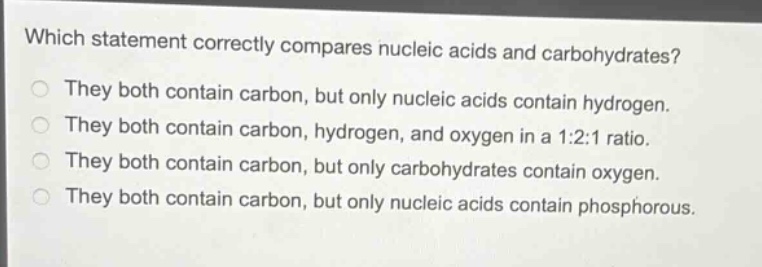 which statement correctly compares nucleic acids and carbohydrates?\nthey both contain carbon, but only nucleic acids contain hydrogen.\nthey both contain carbon, hydrogen, and oxygen in a 1:2:1 ratio.\nthey both contain carbon, but only carbohydrates contain oxygen.\nthey both contain carbon, but only nucleic acids contain phosphorous.