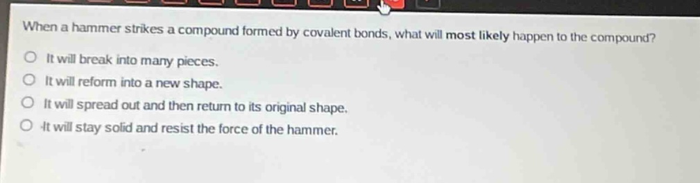 when a hammer strikes a compound formed by covalent bonds, what will most likely happen to the compound?\no it will break into many pieces.\no it will reform into a new shape.\no it will spread out and then return to its original shape.\no it will stay solid and resist the force of the hammer.