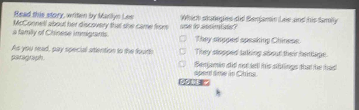 read this story, written by marilyn lee mcconnell about her discovery that she came from a family of chinese immigrants. as you read, pay special attention to the fourth paragraph. which strategies did benjamin lee and his family use to assimilate? they stopped speaking chinese. they stopped talking about their heritage. benjamin did not tell his siblings that he had spent time in china. done