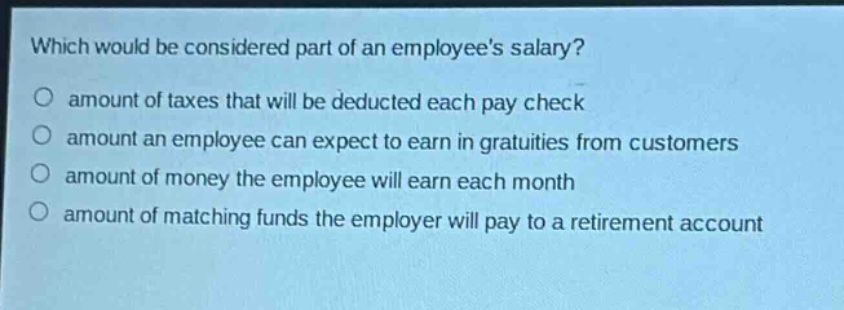 which would be considered part of an employees salary?\namount of taxes that will be deducted each pay check\namount an employee can expect to earn in gratuities from customers\namount of money the employee will earn each month\namount of matching funds the employer will pay to a retirement account