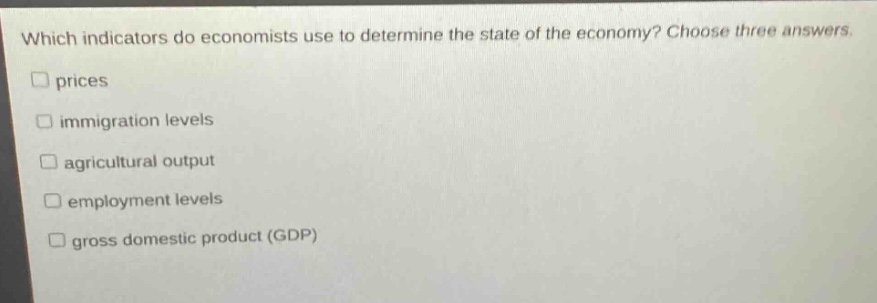 which indicators do economists use to determine the state of the economy? choose three answers. \nprices \nimmigration levels \nagricultural output \nemployment levels \ngross domestic product (gdp)