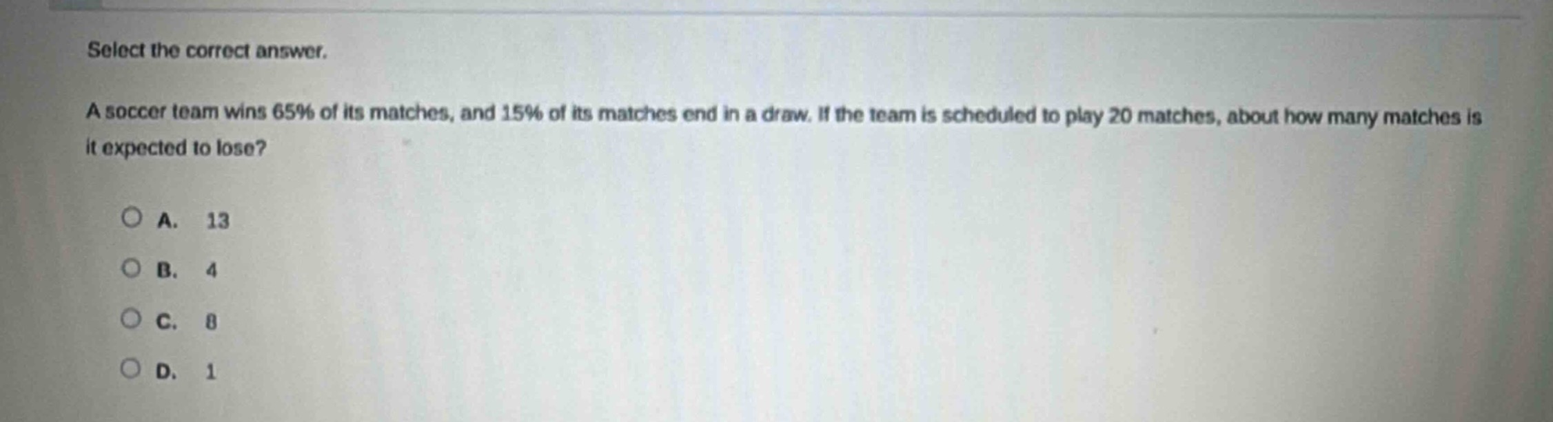 select the correct answer.\na soccer team wins 65% of its matches, and 15% of its matches end in a draw. if the team is scheduled to play 20 matches, about how many matches is it expected to lose?\na. 13\nb. 4\nc. 8\nd. 1