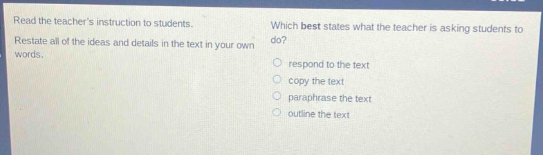 read the teachers instruction to students.\nrestate all of the ideas and details in the text in your own words.\nwhich best states what the teacher is asking students to do?\nrespond to the text\ncopy the text\nparaphrase the text\noutline the text
