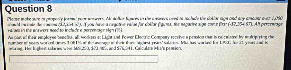 question 8\nplease make sure to properly format your answers. all dollar figures in the answers need to include the dollar sign and any amount over 1,000 should include the comma ($2,354.67). if you have a negative value for dollar figures, the negative sign come first (-$2,354.67). all percentage values in the answers need to include a percentage sign (%).\nas part of their employee benefits, all workers at light and power electric company receive a pension that is calculated by multiplying the number of years worked times 3.061% of the average of their three highest years salaries. mia has worked for lpec for 21 years and is retiring. her highest salaries were $69,250, $73,405, and $76,341. calculate mias pension.\n