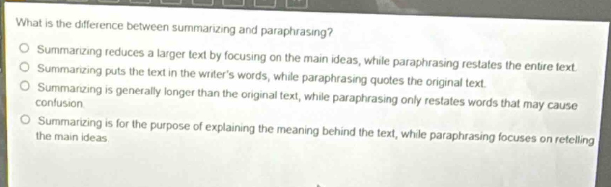what is the difference between summarizing and paraphrasing?\nsummarizing reduces a larger text by focusing on the main ideas, while paraphrasing restates the entire text.\nsummarizing puts the text in the writers words, while paraphrasing quotes the original text.\nsummarizing is generally longer than the original text, while paraphrasing only restates words that may cause confusion.\nsummarizing is for the purpose of explaining the meaning behind the text, while paraphrasing focuses on retelling the main ideas