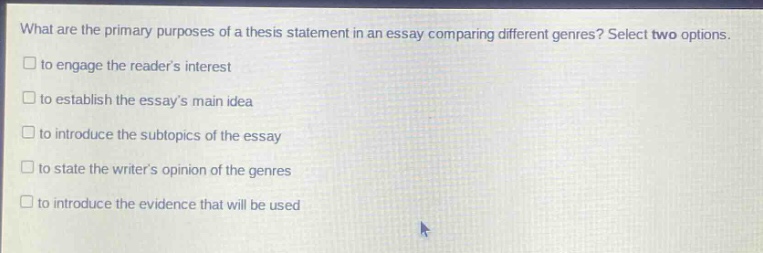 what are the primary purposes of a thesis statement in an essay comparing different genres? select two options.\n□ to engage the readers interest\n□ to establish the essays main idea\n□ to introduce the subtopics of the essay\n□ to state the writers opinion of the genres\n□ to introduce the evidence that will be used