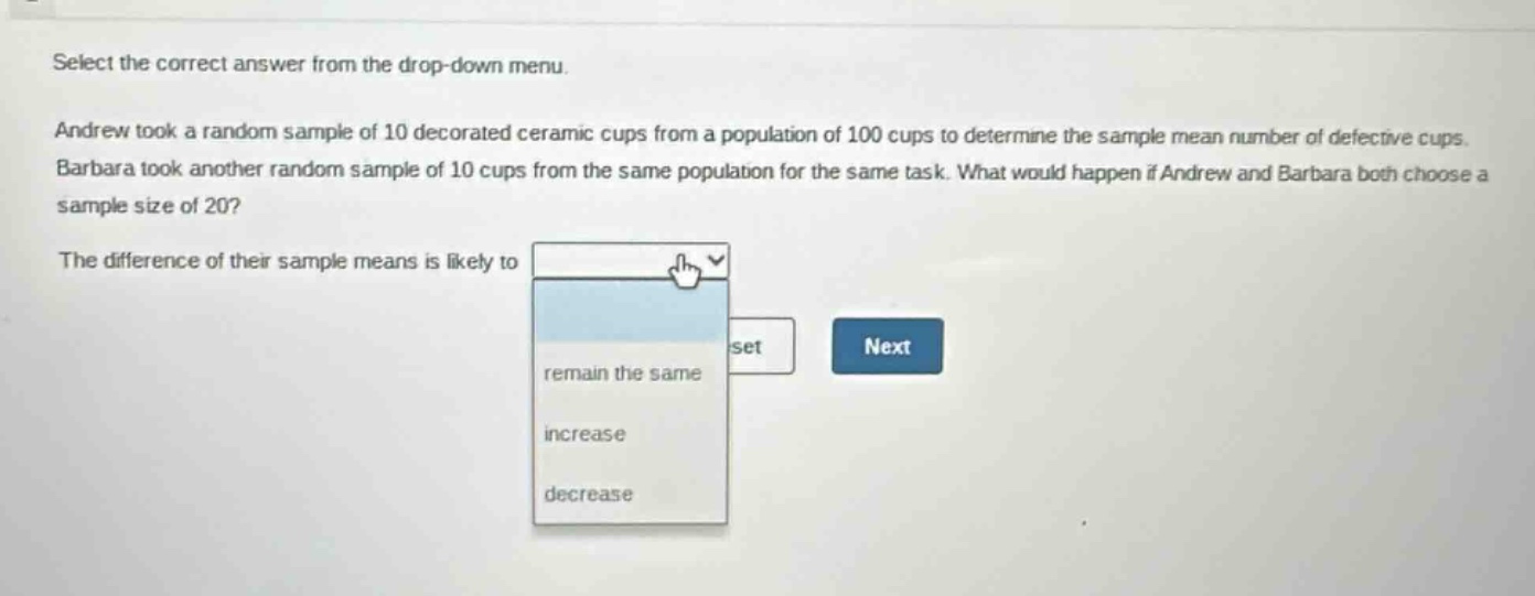 select the correct answer from the drop - down menu. andrew took a random sample of 10 decorated ceramic cups from a population of 100 cups to determine the sample mean number of defective cups. barbara took another random sample of 10 cups from the same population for the same task. what would happen if andrew and barbara both choose a sample size of 20? the difference of their sample means is likely to