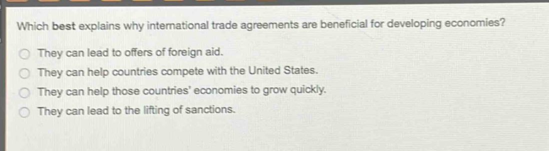 which best explains why international trade agreements are beneficial for developing economies?\nthey can lead to offers of foreign aid.\nthey can help countries compete with the united states.\nthey can help those countries economies to grow quickly.\nthey can lead to the lifting of sanctions.