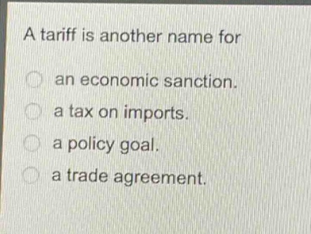 a tariff is another name for\nan economic sanction.\na tax on imports.\na policy goal.\na trade agreement.