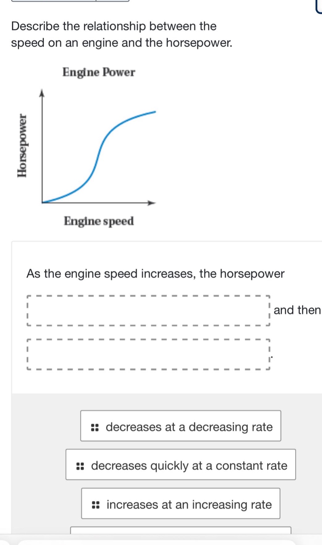 describe the relationship between the speed on an engine and the horsepower. engine power horsepower engine speed as the engine speed increases, the horsepower and then decreases at a decreasing rate decreases quickly at a constant rate increases at an increasing rate