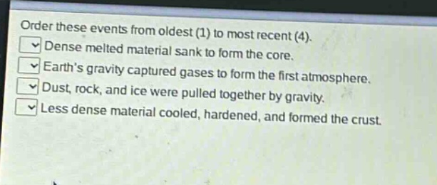 order these events from oldest (1) to most recent (4).\ndense melted material sank to form the core.\nearths gravity captured gases to form the first atmosphere.\ndust, rock, and ice were pulled together by gravity.\nless dense material cooled, hardened, and formed the crust.