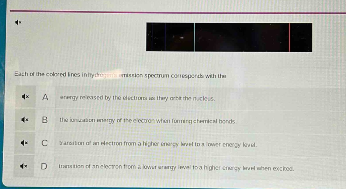 each of the colored lines in hydrogens emission spectrum corresponds with the\na energy released by the electrons as they orbit the nucleus.\nb the ionization energy of the electron when forming chemical bonds.\nc transition of an electron from a higher energy level to a lower energy level.\nd transition of an electron from a lower energy level to a higher energy level when excited.