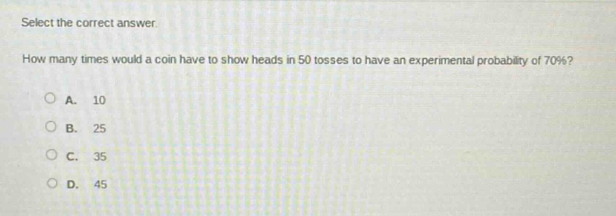 select the correct answer.\nhow many times would a coin have to show heads in 50 tosses to have an experimental probability of 70%?\na. 10\nb. 25\nc. 35\nd. 45