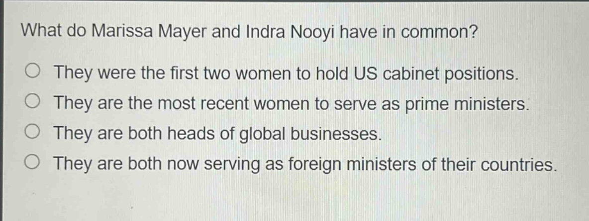 what do marissa mayer and indra nooyi have in common?\nthey were the first two women to hold us cabinet positions.\nthey are the most recent women to serve as prime ministers.\nthey are both heads of global businesses.\nthey are both now serving as foreign ministers of their countries.
