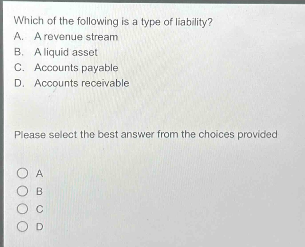 which of the following is a type of liability?\na. a revenue stream\nb. a liquid asset\nc. accounts payable\nd. accounts receivable\nplease select the best answer from the choices provided\na\nb\nc\nd