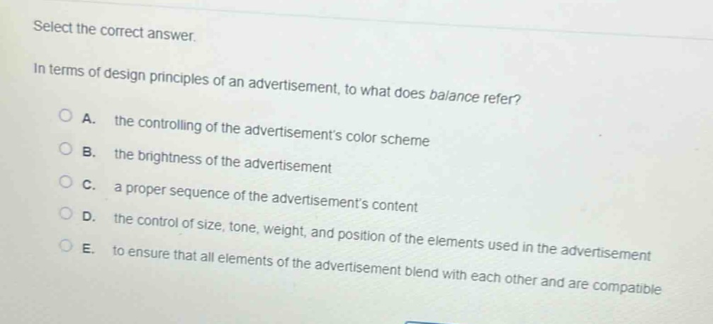 select the correct answer.\nin terms of design principles of an advertisement, to what does balance refer?\na. the controlling of the advertisements color scheme\nb. the brightness of the advertisement\nc. a proper sequence of the advertisements content\nd. the control of size, tone, weight, and position of the elements used in the advertisement\ne. to ensure that all elements of the advertisement blend with each other and are compatible