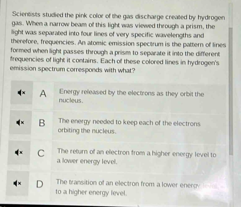 scientists studied the pink color of the gas discharge created by hydrogen gas. when a narrow beam of this light was viewed through a prism, the light was separated into four lines of very specific wavelengths and therefore, frequencies. an atomic emission spectrum is the pattern of lines formed when light passes through a prism to separate it into the different frequencies of light it contains. each of these colored lines in hydrogens emission spectrum corresponds with what? a energy released by the electrons as they orbit the nucleus. b the energy needed to keep each of the electrons orbiting the nucleus. c the return of an electron from a higher energy level to a lower energy level. d the transition of an electron from a lower energy level to a higher energy level.