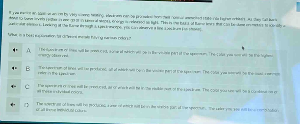 if you excite an atom or an ion by very strong heating, electrons can be promoted from their normal unexcited state into higher orbitals. as they fall back down to lower levels (either in one go or in several steps), energy is released as light. this is the basis of flame tests that can be done on metals to identify a particular element. looking at the flame through a spectroscope, you can observe a line spectrum (as shown). what is a best explanation for different metals having various colors? a the spectrum of lines will be produced, some of which will be in the visible part of the spectrum. the color you see will be the highest energy observed. b the spectrum of lines will be produced, all of which will be in the visible part of the spectrum. the color you see will be the most common color in the spectrum. c the spectrum of lines will be produced, all of which will be in the visible part of the spectrum. the color you see will be a combination of all these individual colors. d the spectrum of lines will be produced, some of which will be in the visible part of the spectrum. the color you see will be a combination of all these individual colors.