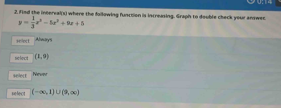 2. find the interval(s) where the following function is increasing. graph to double check your answer.\n$y = \\frac{1}{3}x^{3}-5x^{2}+9x + 5$\nselect always\nselect $(1,9)$\nselect never\nselect $(-\\infty,1)\\cup(9,\\infty)$