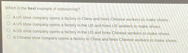which is the best example of outsourcing?\na us shoe company opens a factory in china and hires chinese workers to make shoes.\na us shoe company opens a factory in the us and hires chinese workers to make shoes.\na us shoe company opens a factory in the us and hires us workers to make shoes.\na chinese shoe company opens a factory in china and hires chinese workers to make shoes.