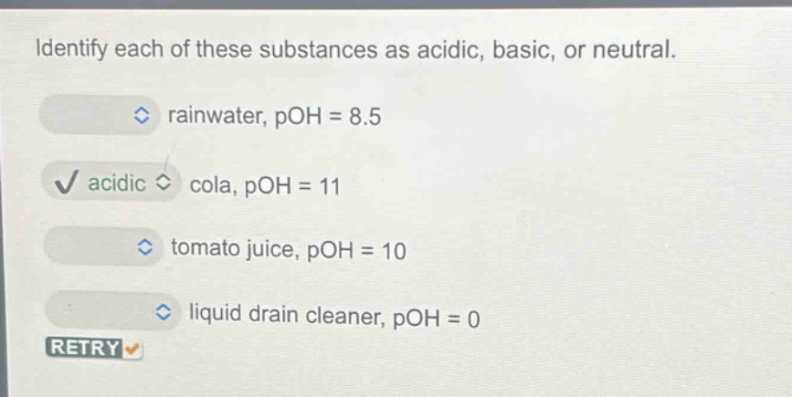 identify each of these substances as acidic, basic, or neutral.\nrainwater, poh = 8.5\ncola, poh = 11\ntomato juice, poh = 10\nliquid drain cleaner, poh = 0