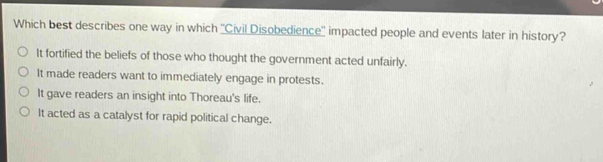 which best describes one way in which \civil disobedience\ impacted people and events later in history?\nit fortified the beliefs of those who thought the government acted unfairly.\nit made readers want to immediately engage in protests.\nit gave readers an insight into thoreaus life.\nit acted as a catalyst for rapid political change.