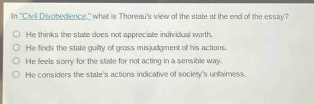 in \civil disobedience,\ what is thoreaus view of the state at the end of the essay?\nhe thinks the state does not appreciate individual worth.\nhe finds the state guilty of gross misjudgment of his actions.\nhe feels sorry for the state for not acting in a sensible way.\nhe considers the states actions indicative of societys unfairness.