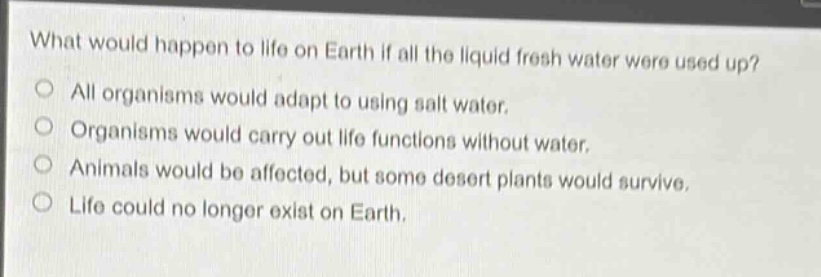 what would happen to life on earth if all the liquid fresh water were used up?\nall organisms would adapt to using salt water.\norganisms would carry out life functions without water.\nanimals would be affected, but some desert plants would survive.\nlife could no longer exist on earth.