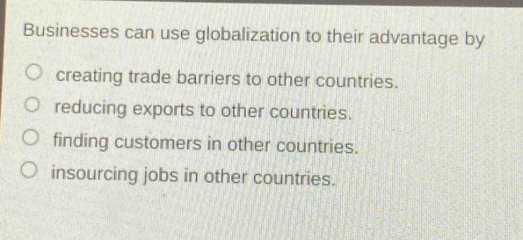 businesses can use globalization to their advantage by\no creating trade barriers to other countries.\no reducing exports to other countries.\no finding customers in other countries.\no insourcing jobs in other countries.