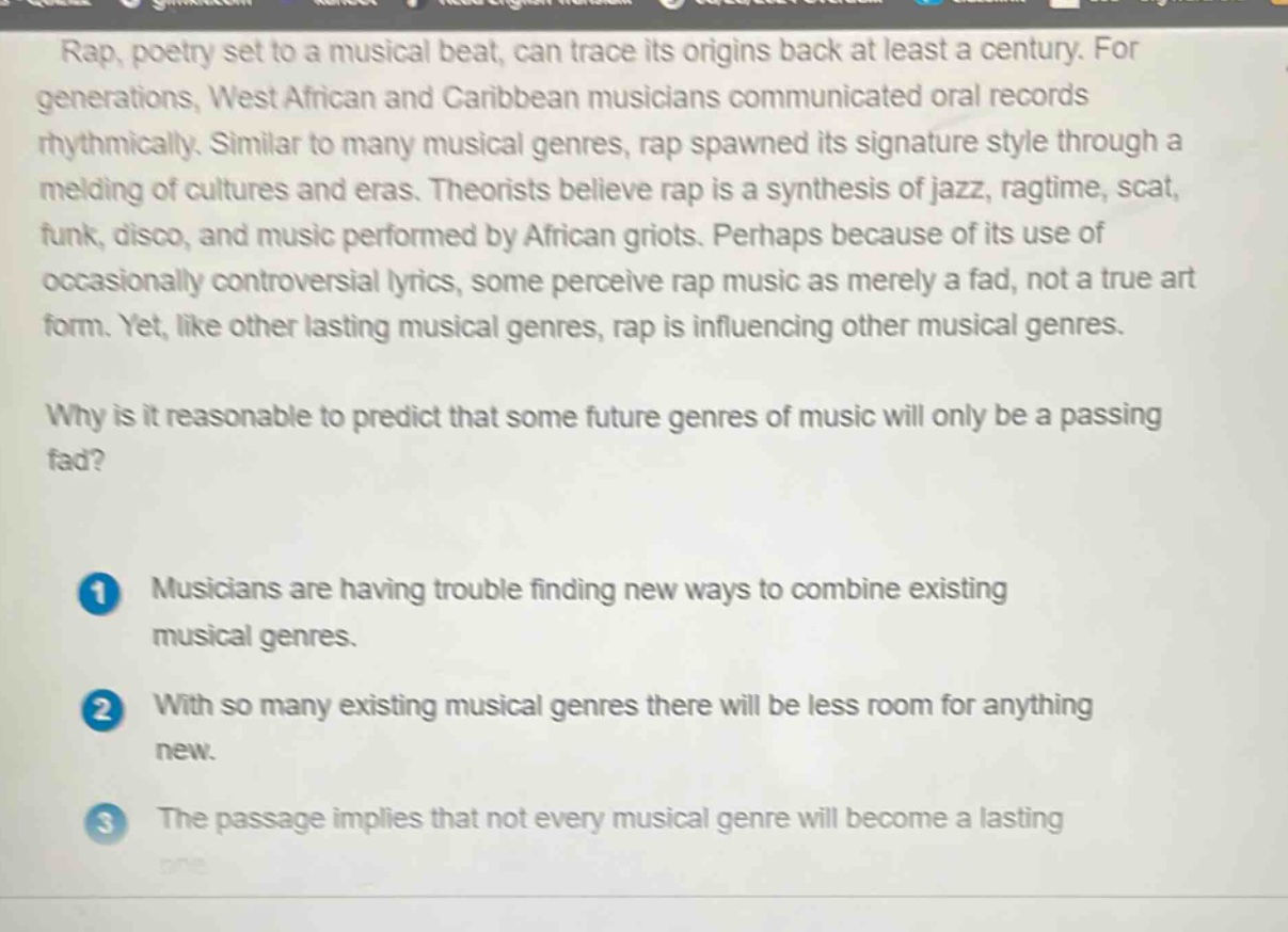 rap, poetry set to a musical beat, can trace its origins back at least a century. for generations, west african and caribbean musicians communicated oral records rhythmically. similar to many musical genres, rap spawned its signature style through a melding of cultures and eras. theorists believe rap is a synthesis of jazz, ragtime, scat, funk, disco, and music performed by african griots. perhaps because of its use of occasionally controversial lyrics, some perceive rap music as merely a fad, not a true art form. yet, like other lasting musical genres, rap is influencing other musical genres.\nwhy is it reasonable to predict that some future genres of music will only be a passing fad?\n1 musicians are having trouble finding new ways to combine existing musical genres.\n2 with so many existing musical genres there will be less room for anything new.\n3 the passage implies that not every musical genre will become a lasting one.