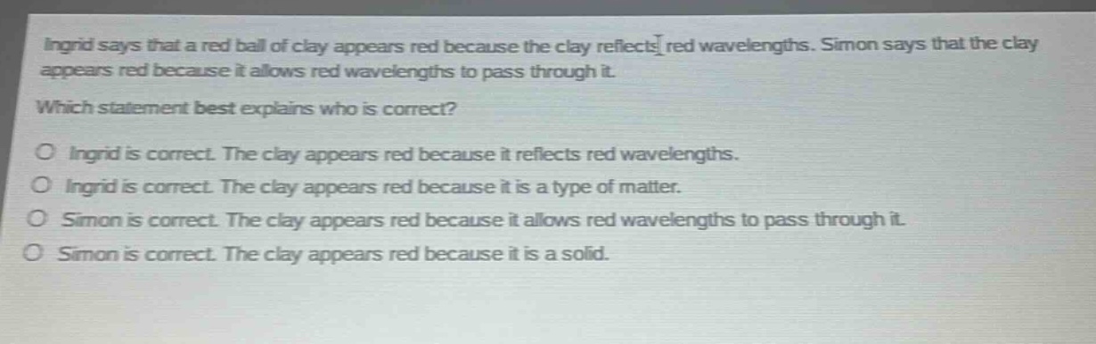 ingrid says that a red ball of clay appears red because the clay reflects red wavelengths. simon says that the clay appears red because it allows red wavelengths to pass through it. which statement best explains who is correct? o ingrid is correct. the clay appears red because it reflects red wavelengths. o ingrid is correct. the clay appears red because it is a type of matter. o simon is correct. the clay appears red because it allows red wavelengths to pass through it. o simon is correct. the clay appears red because it is a solid.