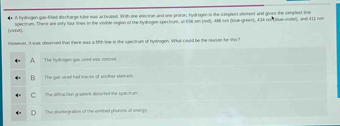a hydrogen gas - filled discharge tube was activated. with one electron and one proton, hydrogen is the simplest element and gives the simplest line spectrum. there are only four lines in the visible region of the hydrogen spectrum, at 656 nm (red), 486 nm (blue - green), 434 nm (blue - violet), and 411 nm (violet). however, it was observed that there was a fifth line in the spectrum of hydrogen. what could be the reason for this? a the hydrogen gas used was ionized. b the gas used had traces of another element. c the diffraction gradient distorted the spectrum d the disintegration of the emitted photons of energy.