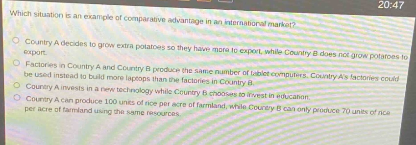 which situation is an example of comparative advantage in an international market?\ncountry a decides to grow extra potatoes so they have more to export, while country b does not grow potatoes to export.\nfactories in country a and country b produce the same number of tablet computers. country as factories could be used instead to build more laptops than the factories in country b.\ncountry a invests in a new technology while country b chooses to invest in education.\ncountry a can produce 100 units of rice per acre of farmland, while country b can only produce 70 units of rice per acre of farmland using the same resources.