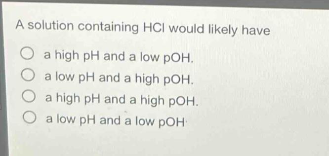 a solution containing hcl would likely have\na high ph and a low poh.\na low ph and a high poh.\na high ph and a high poh.\na low ph and a low poh