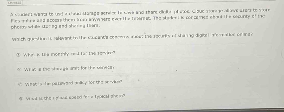 a student wants to use a cloud storage service to save and share digital photos. cloud storage allows users to store files online and access them from anywhere over the internet. the student is concerned about the security of the photos while storing and sharing them.\nwhich question is relevant to the students concerns about the security of sharing digital information online?\na what is the monthly cost for the service?\nb what is the storage limit for the service?\nc what is the password policy for the service?\nd what is the upload speed for a typical photo?