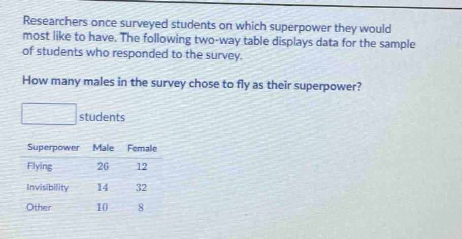 researchers once surveyed students on which superpower they would most like to have. the following two - way table displays data for the sample of students who responded to the survey. how many males in the survey chose to fly as their superpower? students superpower male female flying 26 12 invisibility 14 32 other 10 8