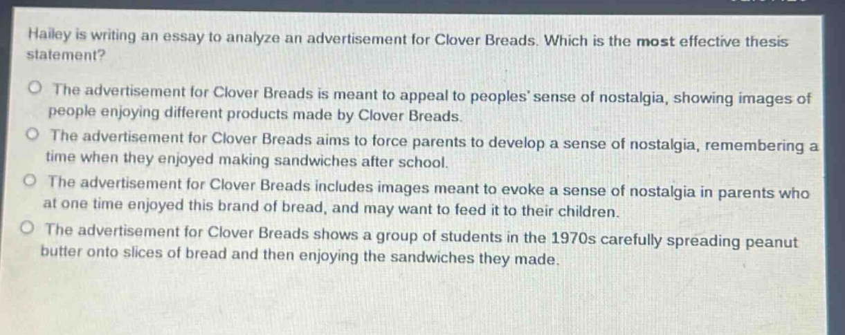 hailey is writing an essay to analyze an advertisement for clover breads. which is the most effective thesis statement?\no the advertisement for clover breads is meant to appeal to peoples sense of nostalgia, showing images of people enjoying different products made by clover breads.\no the advertisement for clover breads aims to force parents to develop a sense of nostalgia, remembering a time when they enjoyed making sandwiches after school.\no the advertisement for clover breads includes images meant to evoke a sense of nostalgia in parents who at one time enjoyed this brand of bread, and may want to feed it to their children.\no the advertisement for clover breads shows a group of students in the 1970s carefully spreading peanut butter onto slices of bread and then enjoying the sandwiches they made.