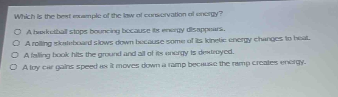 which is the best example of the law of conservation of energy?\no a basketball stops bouncing because its energy disappears.\no a rolling skateboard slows down because some of its kinetic energy changes to heat.\no a falling book hits the ground and all of its energy is destroyed.\no a toy car gains speed as it moves down a ramp because the ramp creates energy.