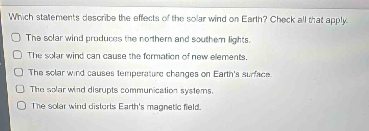 which statements describe the effects of the solar wind on earth? check all that apply.\nthe solar wind produces the northern and southern lights.\nthe solar wind can cause the formation of new elements.\nthe solar wind causes temperature changes on earths surface.\nthe solar wind disrupts communication systems.\nthe solar wind distorts earths magnetic field.