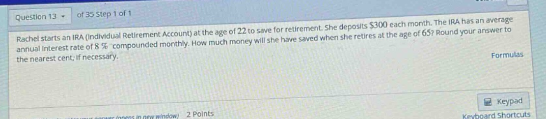 rachel starts an ira (individual retirement account) at the age of 22 to save for retirement. she deposits $300 each month. the ira has an average annual interest rate of 8% compounded monthly. how much money will she have saved when she retires at the age of 65? round your answer to the nearest cent; if necessary.