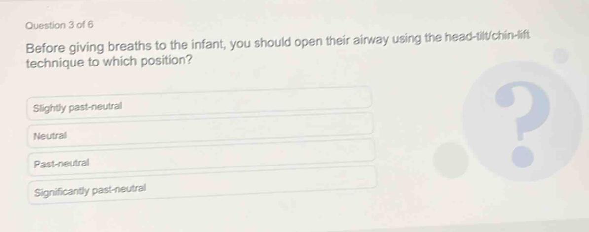 question 3 of 6\nbefore giving breaths to the infant, you should open their airway using the head - tilt/chin - lift technique to which position?\nslightly past - neutral\nneutral\npast - neutral\nsignificantly past - neutral