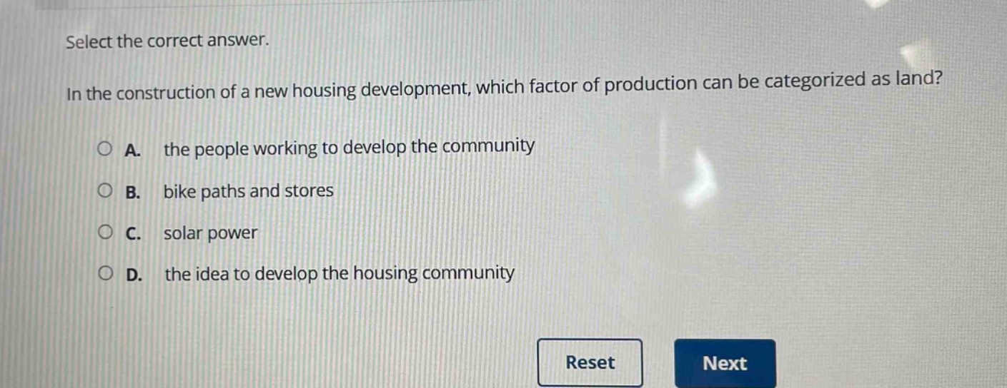 select the correct answer.\nin the construction of a new housing development, which factor of production can be categorized as land?\na. the people working to develop the community\nb. bike paths and stores\nc. solar power\nd. the idea to develop the housing community