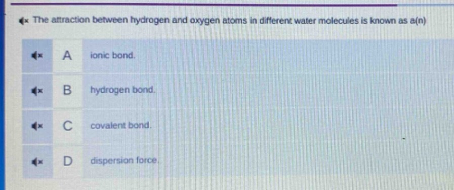 the attraction between hydrogen and oxygen atoms in different water molecules is known as a(n)\na ionic bond.\nb hydrogen bond.\nc covalent bond.\nd dispersion force.