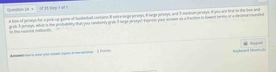 question 24 of 35 step 1 of 1\na box of jerseys for a pick - up game of basketball contains 8 extra - large jerseys, 6 large jerseys, and 5 medium jerseys. if you are first to the box and grab 3 jerseys, what is the probability that you randomly grab 3 large jerseys? express your answer as a fraction in lowest terms or a decimal rounded to the nearest millionth.\nanswerhow to enter your answer (opens in new window) 2 points\nkeypad\nkeyboard shortcuts