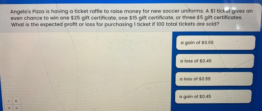angelos pizza is having a ticket raffle to raise money for new soccer uniforms. a $1 ticket gives an even chance to win one $25 gift certificate, one $15 gift certificate, or three $5 gift certificates. what is the expected profit or loss for purchasing 1 ticket if 100 total tickets are sold? a gain of $0.55 a loss of $0.45 a loss of $0.55 a gain of $0.45